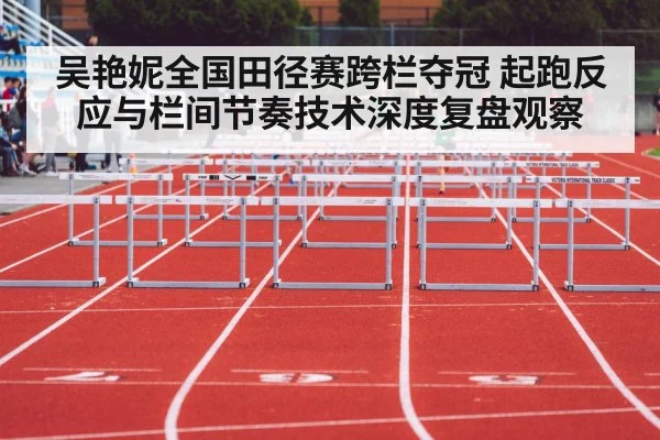 吴艳妮全国田径赛跨栏夺冠 起跑反应与栏间节奏技术深度复盘观察